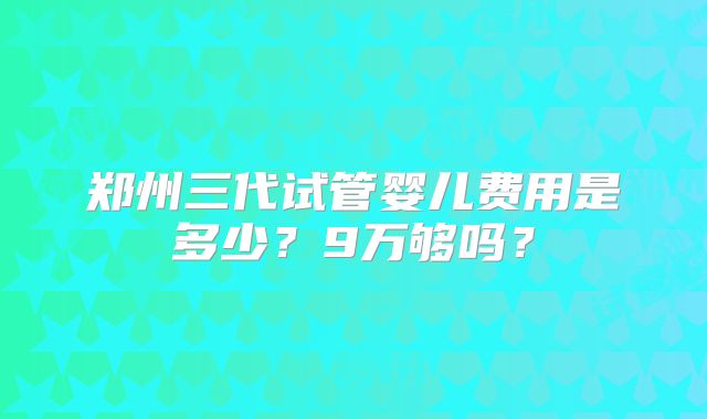郑州三代试管婴儿费用是多少？9万够吗？