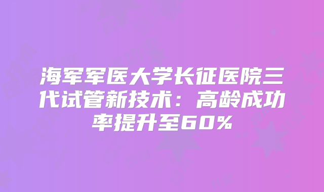 海军军医大学长征医院三代试管新技术：高龄成功率提升至60%