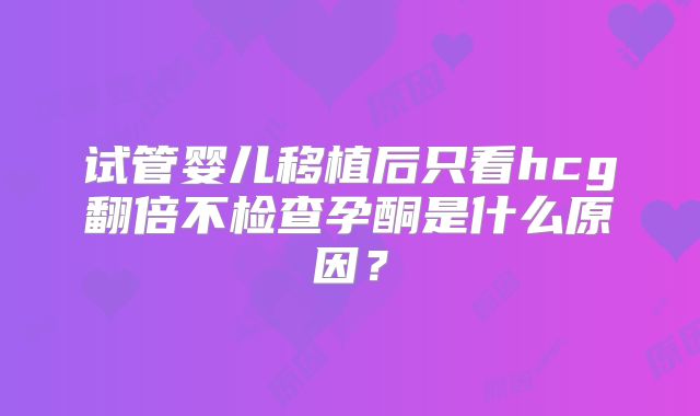 试管婴儿移植后只看hcg翻倍不检查孕酮是什么原因?