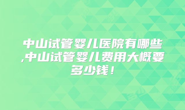 中山试管婴儿医院有哪些,中山试管婴儿费用大概要多少钱！