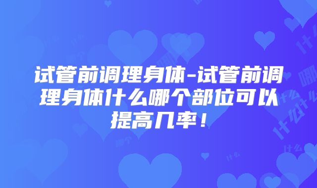 试管前调理身体-试管前调理身体什么哪个部位可以提高几率！