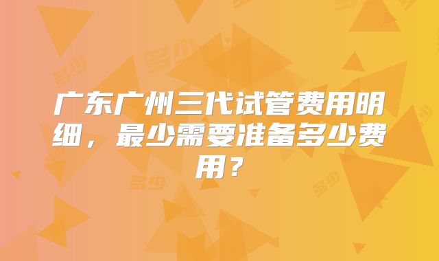 广东广州三代试管费用明细,最少需要准备多少费用?