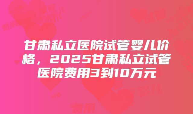 甘肃私立医院试管婴儿价格,2025甘肃私立试管医院费用3到10万元