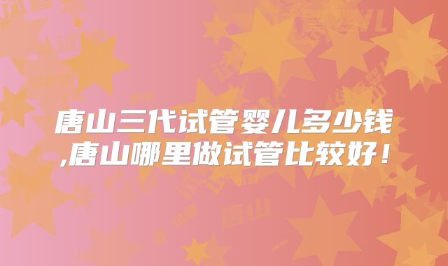 唐山三代试管婴儿多少钱,唐山哪里做试管比较好！