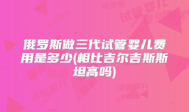 俄罗斯做三代试管婴儿费用是多少(相比吉尔吉斯斯坦高吗)