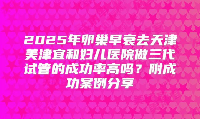 2025年卵巢早衰去天津美津宜和妇儿医院做三代试管的成功率高吗？附成功案例分享