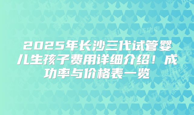 2025年长沙三代试管婴儿生孩子费用详细介绍！成功率与价格表一览
