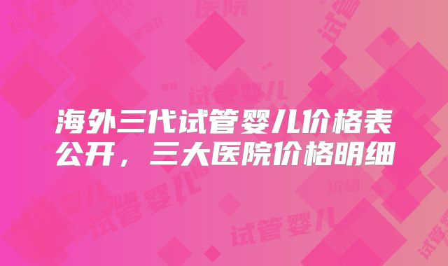 海外三代试管婴儿价格表公开，三大医院价格明细
