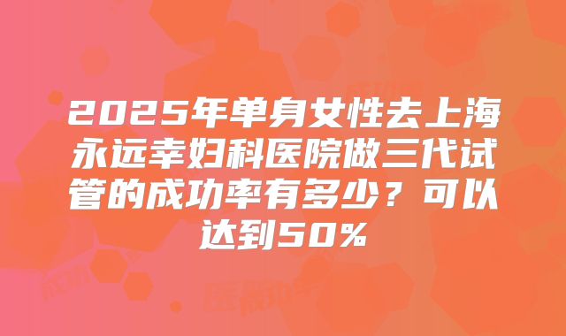 2025年单身女性去上海永远幸妇科医院做三代试管的成功率有多少?可以达到50%
