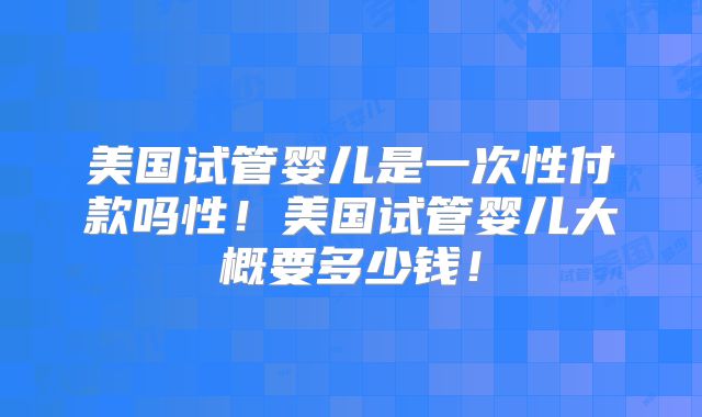 美国试管婴儿是一次性付款吗性！美国试管婴儿大概要多少钱！