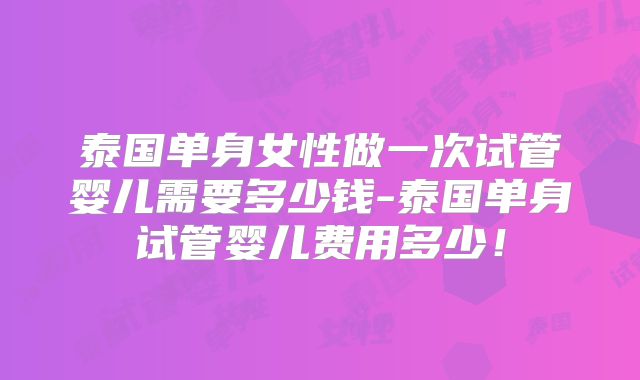 泰国单身女性做一次试管婴儿需要多少钱-泰国单身试管婴儿费用多少！