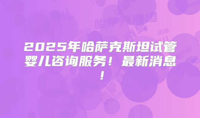 2025年哈萨克斯坦试管婴儿咨询服务!最新消息!