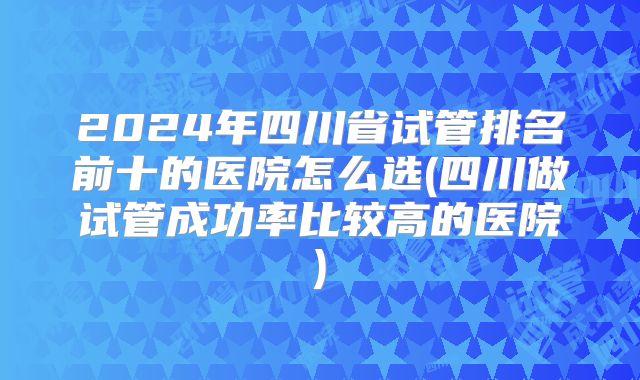 2024年四川省试管排名前十的医院怎么选(四川做试管成功率比较高的医院)