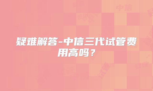 疑难解答-中信三代试管费用高吗？