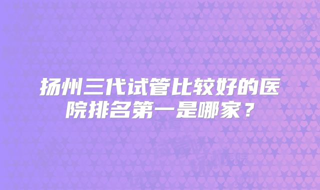 扬州三代试管比较好的医院排名第一是哪家?