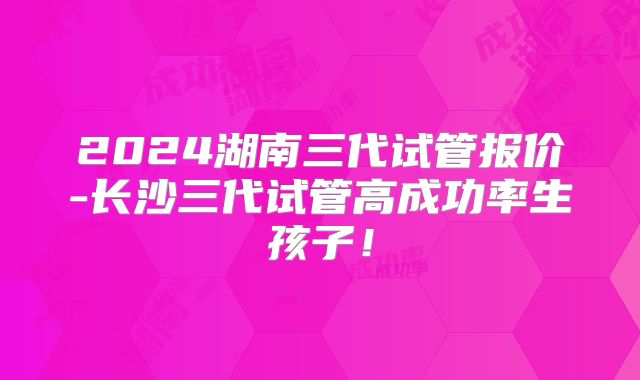 2024湖南三代试管报价-长沙三代试管高成功率生孩子！