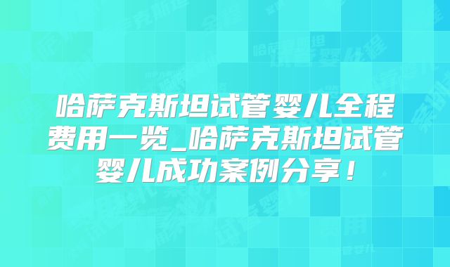 哈萨克斯坦试管婴儿全程费用一览_哈萨克斯坦试管婴儿成功案例分享!