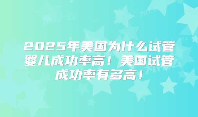 2025年美国为什么试管婴儿成功率高！美国试管成功率有多高！