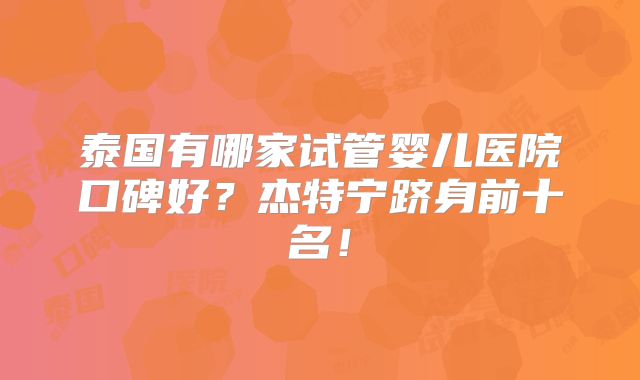 泰国有哪家试管婴儿医院口碑好?杰特宁跻身前十名!