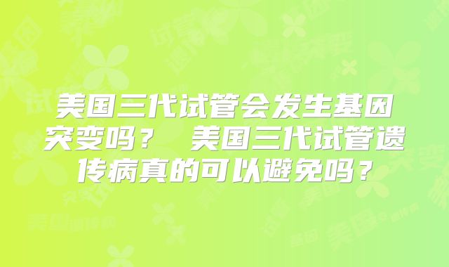美国三代试管会发生基因突变吗？ 美国三代试管遗传病真的可以避免吗？