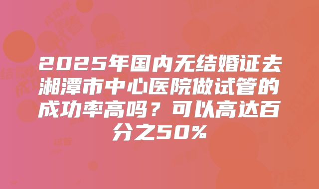 2025年国内无结婚证去湘潭市中心医院做试管的成功率高吗?可以高达百分之50%