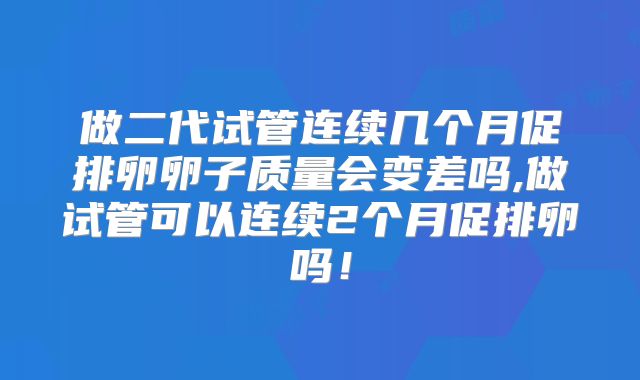 做二代试管连续几个月促排卵卵子质量会变差吗,做试管可以连续2个月促排卵吗！