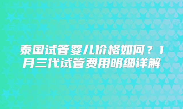 泰国试管婴儿价格如何?1月三代试管费用明细详解
