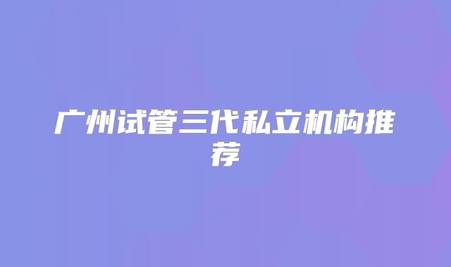广州试管三代私立机构推荐
