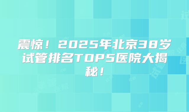 震惊!2025年北京38岁试管排名TOP5医院大揭秘!