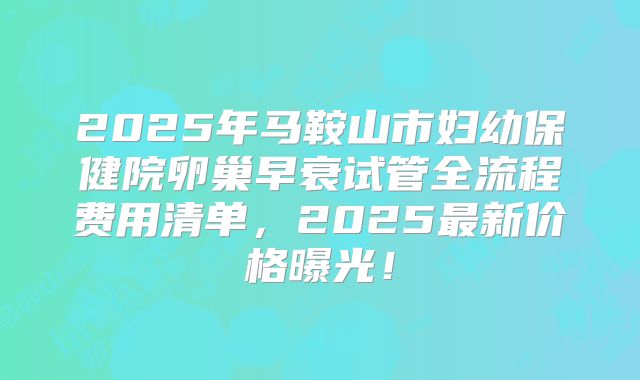 2025年马鞍山市妇幼保健院卵巢早衰试管全流程费用清单,2025最新价格曝光!