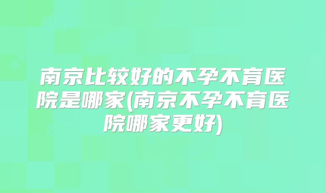 南京比较好的不孕不育医院是哪家(南京不孕不育医院哪家更好)