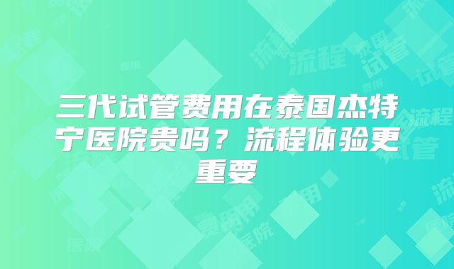 三代试管费用在泰国杰特宁医院贵吗？流程体验更重要