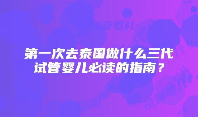 第一次去泰国做什么三代试管婴儿必读的指南？