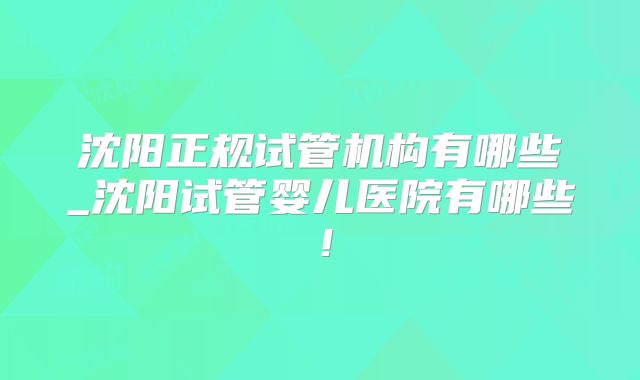 沈阳正规试管机构有哪些_沈阳试管婴儿医院有哪些！