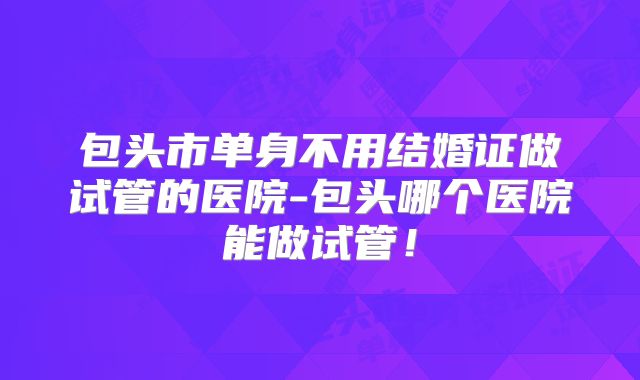 包头市单身不用结婚证做试管的医院-包头哪个医院能做试管！