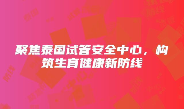 聚焦泰国试管安全中心，构筑生育健康新防线