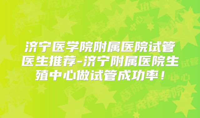 济宁医学院附属医院试管医生推荐-济宁附属医院生殖中心做试管成功率！