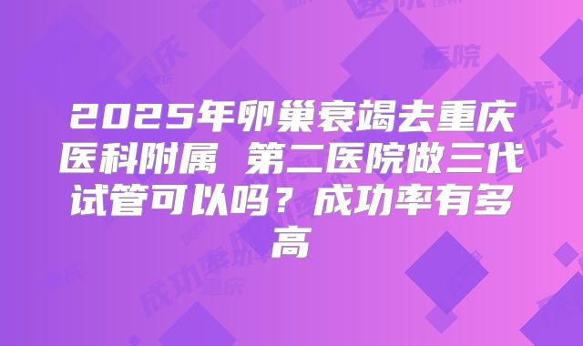 2025年卵巢衰竭去重庆医科附属 第二医院做三代试管可以吗？成功率有多高