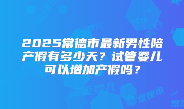 2025常德市最新男性陪产假有多少天？试管婴儿可以增加产假吗？