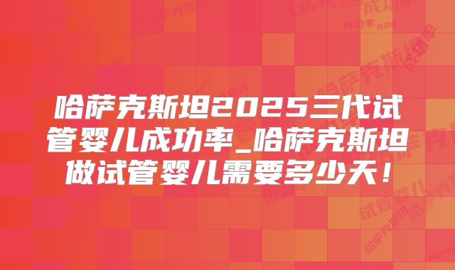 哈萨克斯坦2025三代试管婴儿成功率_哈萨克斯坦做试管婴儿需要多少天！