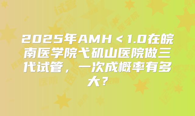 2025年AMH＜1.0在皖南医学院弋矶山医院做三代试管，一次成概率有多大？