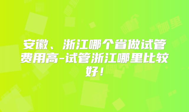 安徽、浙江哪个省做试管费用高-试管浙江哪里比较好！
