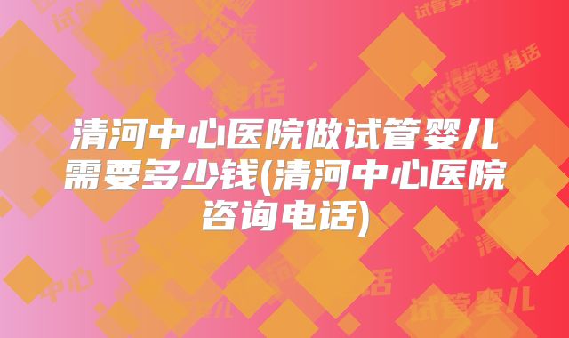 清河中心医院做试管婴儿需要多少钱(清河中心医院咨询电话)