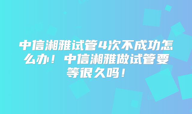 中信湘雅试管4次不成功怎么办！中信湘雅做试管要等很久吗！