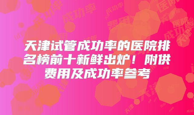 天津试管成功率的医院排名榜前十新鲜出炉!附供费用及成功率参考
