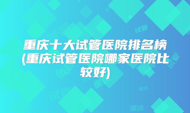 重庆十大试管医院排名榜(重庆试管医院哪家医院比较好)