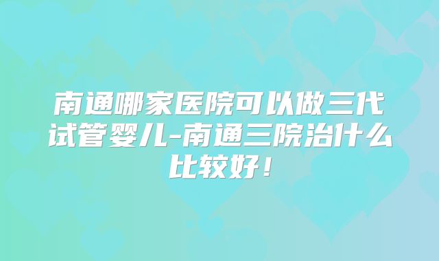 南通哪家医院可以做三代试管婴儿-南通三院治什么比较好！