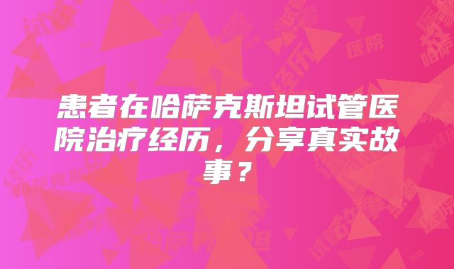 患者在哈萨克斯坦试管医院治疗经历，分享真实故事？