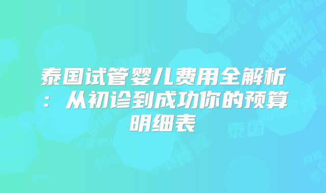 泰国试管婴儿费用全解析:从初诊到成功你的预算明细表