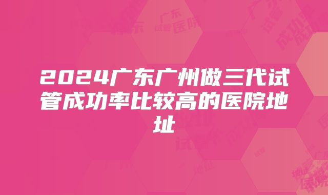2024广东广州做三代试管成功率比较高的医院地址